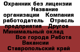 Охранник без лицензии. 2/2 › Название организации ­ Компания-работодатель › Отрасль предприятия ­ Другое › Минимальный оклад ­ 15 000 - Все города Работа » Вакансии   . Ставропольский край